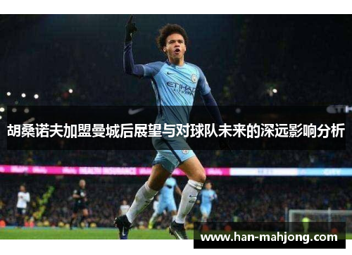 胡桑诺夫加盟曼城后展望与对球队未来的深远影响分析 胡桑诺夫加盟曼城后展望与对球队未来的深远影响分析