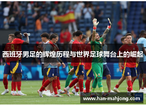 西班牙男足的辉煌历程与世界足球舞台上的崛起