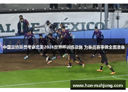 中国足协派员考察北美2026世界杯训练设施 为备战赛事做全面准备