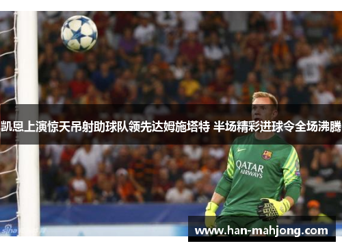 凯恩上演惊天吊射助球队领先达姆施塔特 半场精彩进球令全场沸腾