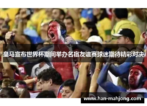 皇马宣布世界杯期间举办名宿友谊赛球迷期待精彩对决