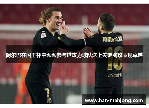阿尔巴在国王杯中频频参与进攻为球队送上关键助攻表现卓越